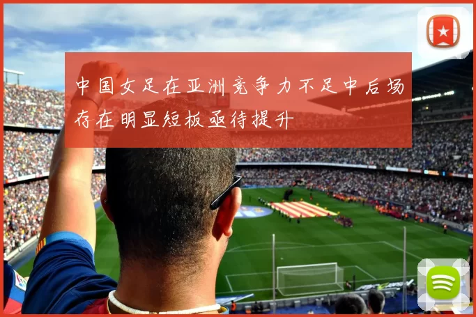 中国女足在亚洲竞争力不足中后场存在明显短板亟待提升