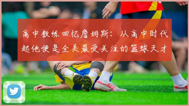 高中教练回忆詹姆斯：从高中时代起他便是全美最受关注的篮球天才